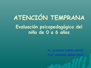 ATENCIÓN TEMPRANA
Evaluación psicopedagógica del
niño de 0 a 6 años
Ps. CLAUDIA PARRA PONCE
Prof. ROXANA SERRA ERIZ
 