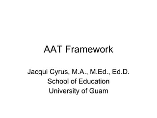 AAT Framework Jacqui Cyrus, M.A., M.Ed., Ed.D. School of Education University of Guam 