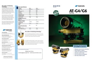 The Leader in Positioning                                                                                                                                                             AT-G4/AT-G6
Technology...                                                           Basic Speciﬁcations                                                                                           AUTO LEVEL
Your authorized Topcon dealer has the answer for all
of your precise positioning needs. Whether you’re                       TELESCOPE                                  AT-G4                         AT-G6
                                                                        Overall length                             192mm/7.7in.                  193mm/7.7in



                                                                                                                                                                                                    AT-G4/G6
looking for precision GPS+ control for surveying
and engineering applications or layout and grade                        Image                                      Erect                         Erect
management on a construction job site, your local                       Effective diameter lens                    30mm                          30mm
Topcon dealer offers the widest range of products to                    Magniﬁcation                               26X                           24X
get the job done quickly and accurately.                                Field of View                              1°30’                         1°30’                                              AUTO LEVEL
                                                                        Resolving Power                            3.5”                          4.0”
And don’t forget, Topcon also offers the industry’s                     Minimum Focus (m/ft.)                      0.5/1.6                       0.5/1.6
easiest-to-use GPS+ machine control systems.                            HORIZONTAL CIRCLE
Capable of working as an indicate-only system or                        Dimameter (mm/in.)                         117/4.7                       117/4.7
fully automatic grade control, Topcon offers systems                    Minimum division                           1°(1g)                        1°(1g)
to automate your motorgrader, paver, proﬁler,                           AUTOMATIC COMPENSATION
                                                                        MECHANISM
dozer, excavator, or ag/land leveling machines.
                                                                        Range                                      ±15’                          ±15’
                                                                        MEASURING ACCURACY
There’s only one company that offers you all of the
                                                                        1 km double run (mm/in.)                   ±2.0/0.08                     ±2.0/0.08
positioning tools to keep you competitive in today’s
                                                                        CIRCULAR LEVEL
market. They’re only available from your local
                                                                        Sensitivity                                8’/2mm                        8’/2mm
dealer, and they’re only from Topcon.
                                                                        OTHER
                                                                        Protection against water and dust          IPX7                          IPX7
                                                                        (Based on the standard IEC60529)
                                                                        WEIGHT
                                                                        Instrument (kgs./ lbs.)                    1.6/3.5                       1.6/3.5
                                                                        Plastic carrying case (kgs./lbs.)          1.3/2.9                       1.3/2.9



                                                                                                  The Leader in Positioning Technology...
TOPCON CORPORATION
75-1 Hasunuma-cho, Itabashi-ku • Tokyo 174-8580, Japan
Phone: +81-3-3558-2527/2521 • Fax: +81-3-3960-4214 • www.topcon.co.jp                             Topcon is the worldwide leading developer and manufacturer of precision posi-
Topcon Corporation Beijing Ofﬁce                                                                  tioning equipment and offers the widest selection of innovative precision GPS
Building B No.9, Kangding Street, Beijing Economic
Technological Development Area, Beijing 100176 • CHINA
                                                                                                  systems, laser, optical surveying, and machine control products.
Tel: +86-10-6780-2799 • Fax: +86-10-6780-2790

Topcon Corporation Dubai Ofﬁce
P .O. BOX 293705, Ofﬁce C-25 (row C-2), Dubai Airport Free Zone,
Dubai • United Arab Emirates
Tel: +971-4-2995900 • Fax: +971-4-2995901
                                                                                                  The recognized innovative trend-setter in its industry, Topcon has focused on

Topcon South Asia PTE. LTD.
                                                                                                  developing an array of integrated positioning and automation technologies to
Blk 192 Pandan Loop, #07-01 Pantech Industrial Complex •                                          meet the constantly changing demands facing construction, surveying, agriculture,
Singapore 128381
Tel: +65-62780222 • Fax: +65-62733540 • www.topcon.com.sg                                         utilities and law enforcement industries worldwide.
Topcon Instruments (Malaysia) SDN. BHD.
Exella Business Park Block C, Ground & 1st Floor, Jalan Ampang Putra,
                                                                                                                                                                                                                World Class auto level precision
Taman Ampang Hilir, 55100, Kuala Lumpur • Malaysia.                                                                                                                                                             and durability for construction
Tel: +60-3-42701068 • Fax: +60-3-42704508

Topcon Instruments (Thailand) Co. Ltd.
                                                                        Your local Authorized Topcon dealer is:                                                                                             •     Waterproof, sealed telescope construction
77/162 Sinn Sathorn Tower, 37th Fl., Krungdhonburi Rd.,
Klongtonsai, Klongsarn, Bangkok 10600 • Thailand.                                                                                                                                                           •     Angular reading to 10 minutes
Tel: +66-2-440-1152~7 • Fax: +66-2-440-1158                                                        Middle East & Africa                                                                                     •     Clampless fine horizontal adjustments
Topcon Korea Corporation
2F Yooseoung Bldg., 1595-3, Seocho-Dong, Seocho-gu,
                                                                        marketing@topcongulf.com www.topconmembers.com/a                                                                                    •     Very short 0.5 meter focusing
Seoul, 137-876 • Korea.
Tel: +82-2-2055-0321~7 • Fax: +82-2-2055-0319 • www.topcon.co.kr
                                                                                                                                                                                                            •     Easy-to-see circular level observation
                                                                                                                                                                                                            •     Rapid stable automatic leveling
         Specifications subject to change without notice
        ©2007 Topcon Corporation       All rights reserved.
        Printed in Japan 2007 02-50LW 1136-1 TS.AS
 