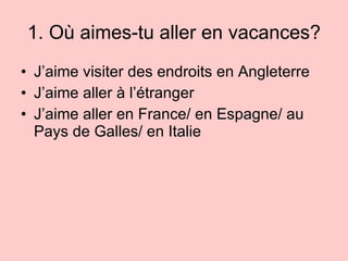 1. Où aimes-tu aller en vacances? J’aime visiter des endroits en Angleterre J’aime aller  à l’étranger J’aime aller en France/ en Espagne/ au Pays de Galles/ en Italie 