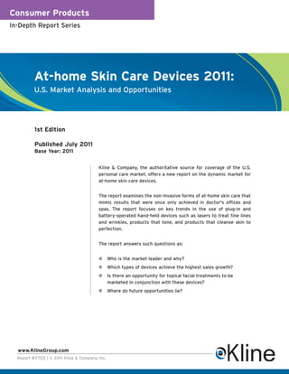 Consumer Products
In-Depth Report Series




          At-home Skin Care Devices 2011:
          U.S. Market Analysis and Opportunities




          1st Edition

          Published July 2011
          Base Year: 2011


                                         Kline & Company, the authoritative source for coverage of the U.S.
                                         personal care market, offers a new report on the dynamic market for
                                         at-home skin care devices.


                                         The report examines the non-invasive forms of at-home skin care that
                                         mimic results that were once only achieved in doctor's offices and
                                         spas. The report focuses on key trends in the use of plug-in and
                                         battery-operated hand-held devices such as lasers to treat fine lines
                                         and wrinkles, products that tone, and products that cleanse skin to
                                         perfection.


                                         The report answers such questions as:


                                                Who is the market leader and why?
                                                Which types of devices achieve the highest sales growth?
                                                Is there an opportunity for topical facial treatments to be
                                                marketed in conjunction with these devices?
                                                Where do future opportunities lie?




  www.KlineGroup.com
  Report #Y705 | © 2011 Kline & Company, Inc.
 