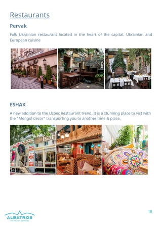 18
Restaurants
Pervak
Folk Ukrainian restaurant located in the heart of the capital. Ukrainian and
European cuisine
ESHAK
A new addition to the Uzbec Restaurant trend. It is a stunning place to vist with
the “Mongol decor” transporting you to another time & place.
 