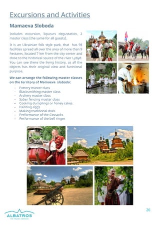 26
Excursions and Activities
Mamaeva Sloboda
Includes excursion, liqueurs degustation, 2
master class (the same for all guests).
It is an Ukrainian folk style park, that has 98
facilities spread all over the area of more than 9
hectares, located 7 km from the city center and
close to the historical source of the river Lybyd.
You can see there the living history, as all the
objects has their original view and functional
purpose.
We can arrange the following master classes
on the territory of Mamaeva sloboda:
- Pottery master class
- Blacksmithing master class
- Archery master class
- Saber fencing master class
- Cooking dumplings or honey cakes.
- Painting eggs
- Making traditional dolls
- Performance of the Cossacks
- Performance of the bell ringer
 