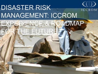 DISASTER RISK
MANAGEMENT: ICCROM
EXPERIENCE & ROADMAP
FOR THE FUTURE

 