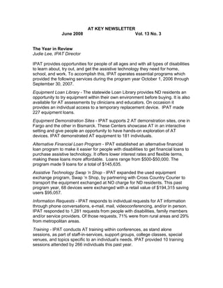 AT KEY NEWSLETTER
               June 2008                               Vol. 13 No. 3


The Year in Review
Judie Lee, IPAT Director

IPAT provides opportunities for people of all ages and with all types of disabilities
to learn about, try out, and get the assistive technology they need for home,
school, and work. To accomplish this, IPAT operates essential programs which
provided the following services during the program year October 1, 2006 through
September 30, 2007.
Equipment Loan Library - The statewide Loan Library provides ND residents an
opportunity to try equipment within their own environment before buying. It is also
available for AT assessments by clinicians and educators. On occasion it
provides an individual access to a temporary replacement device. IPAT made
227 equipment loans.
Equipment Demonstration Sites - IPAT supports 2 AT demonstration sites, one in
Fargo and the other in Bismarck. These Centers showcase AT in an interactive
setting and give people an opportunity to have hands-on exploration of AT
devices. IPAT demonstrated AT equipment to 181 individuals.
Alternative Financial Loan Program - IPAT established an alternative financial
loan program to make it easier for people with disabilities to get financial loans to
purchase assistive technology. It offers lower interest rates and flexible terms,
making these loans more affordable. Loans range from $500-$50,000. The
program made 9 loans for a total of $145,635.
Assistive Technology Swap ‘n Shop - IPAT expanded the used equipment
exchange program, Swap ‘n Shop, by partnering with Cross Country Courier to
transport the equipment exchanged at NO charge for ND residents. This past
program year, 68 devices were exchanged with a retail value of $194,315 saving
users $95,057.
Information Requests - IPAT responds to individual requests for AT information
through phone conversations, e-mail, mail, videoconferencing, and/or in person.
IPAT responded to 1,281 requests from people with disabilities, family members
and/or service providers. Of those requests, 71% were from rural areas and 29%
from metropolitan areas.
Training - IPAT conducts AT training within conferences, as stand alone
sessions, as part of staff-in-services, support groups, college classes, special
venues, and topics specific to an individual’s needs. IPAT provided 10 training
sessions attended by 266 individuals this past year.
 