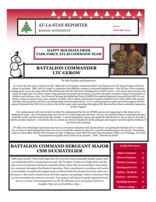 AT-LA-STAN REPORTER                                                          Issue 2

                             BAGRAM, AFGHANISTAN                                                          JANUARY 2012




                               HAPPY HOLIDAYS FROM
                          TASK FORCE ATLAS COMMAND TEAM



                           BATTALION COMMANDER
                                LTC GEROW
                                                     TF Atlas Families and Supporters:

   As I write this the snow continues to fall. While the snow brings a welcomed relief to the flying crews, TF Atlas Troopers still have
  plenty to get done. HSC and A Co begin to transition into different company command headquarters. Now all four of the company
headquarters are on the same side of the airfield and only the Task Force Headquarters is left to move. A Co moves into a newly reno-
 vated, through their own labor, rotary-wing passenger terminal and continue to provide top notch customer support to hundreds of
  Soldiers and civilians a day. Our Forward Arming and Refueling Points (FARPS) throughout Regional Command East (RC-E) con-
  tinue to improve and in some cases, expand, everyday. B Co's phase maintenance support outshines every other ASB in the country
  and they only get better and this is an indisputable and documented fact. C Co's communications nodes spread throughout the Re-
 gional Command East (RC-E) are relied on by all the major units operating throughout RC-East and have been extremely responsive
                                                             in their support.

     Our replacements will soon be here for their Pre-deployment Site Survey (PDSS) and we are beginning to talk about our re-
 deployment plans. We are keeping busy and I know for us that helps pass the time. For you the Families I know sometimes the days
 seem like weeks and the weeks seem like months. I cannot adequately express our gratitude and thanks for all you have to do with a
family member deployed. I would also like to extend our extreme thanks for all the packages and support sent through the holidays. It
                                                       has been truly amazing.

 TF Atlas' rear-detachment personnel also have an extremely important task ahead of them--preparing the battalion for it's return.
Yes, we have to start talking about that now so we can get the systems in place for a smooth transition upon our arrival. This deploy-
ment is a team effort whether the Troopers are here at Bagram, some other Forward Operating Base (FOB), or at Ft Bragg. Our team
                            has performed superbly and I could not be prouder. ATW! Maintien le Droit!



BATTALION COMMAND SERGEANT MAJOR                                                                                Inside this issue:

         CSM DUCHATELIER                                                                                      Alpha Company          2
                                                                                                              Bravo Company          3
 Hello Atlas Family!! First of all I hope that all of you have had an enjoyable holiday season, and
 are looking forward to a prosperous new year. The Troopers of Atlas are in high spirits and dis-            Charlie Company         4
 play a level of motivation during the execution of their duties that has earned them many lauda-
tory comments throughout the theater of operation. Their commitment to excellence and resolve                Headquarters Co         5
to successfully accomplish all assigned tasks is without doubt the driving force of our units over-          Safety / Medical        6
all success. I also want to thank you for all of the support, care packages’, letters, and prayers that
 you have provided and continue to provide. Your support will always be greatly appreciated and             Chaplain / Retention     7
      serve as a source of encouragement to us all. We will keep you in our prayers and in our               Spotlight Section       8
                              thoughts. Take care and God Bless Atlas 7
                                                                                                               Photo Collage         9
 