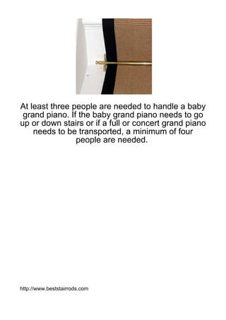 At least three people are needed to handle a baby
 grand piano. If the baby grand piano needs to go
up or down stairs or if a full or concert grand piano
    needs to be transported, a minimum of four
                people are needed.




http://www.beststairrods.com
 