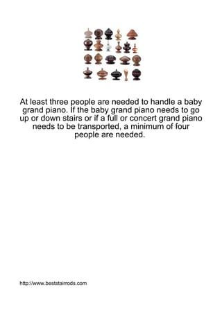 At least three people are needed to handle a baby
 grand piano. If the baby grand piano needs to go
up or down stairs or if a full or concert grand piano
    needs to be transported, a minimum of four
                people are needed.




http://www.beststairrods.com
 