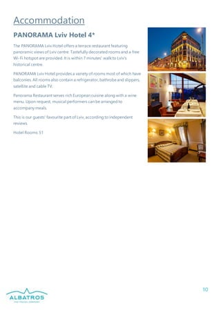 10
Accommodation
PANORAMA Lviv Hotel 4*
The PANORAMA Lviv Hotel offers a terrace restaurant featuring
panoramic views of Lviv centre. Tastefully decorated rooms and a free
Wi-Fi hotspot are provided. It is within 7 minutes' walk to Lviv's
historical centre.
PANORAMA Lviv Hotel provides a variety of rooms most of which have
balconies. All rooms also contain a refrigerator, bathrobeand slippers,
satellite and cable TV.
Panorama Restaurant serves rich European cuisine along with a wine
menu. Upon request, musical performers can be arranged to
accompany meals.
This is our guests' favourite part of Lviv, according to independent
reviews.
Hotel Rooms: 51
 