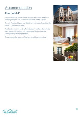 11
Accommodation
Rius hotel 4*
Located in the city centre of Lviv, less than a 2-minute walk from
Svobody Prospekt and a 5-minute walk from Market Square.
The Lviv Theatre of Opera and Ballet is a 6-minute walk, and the City
Hall is a 7-minute walk away.
Rius hotel is 2.5 km from Lviv Train Station, 1 km from Doroshenka
tram stop, and 7 km from Lviv International Airport. Guarded
underground parking is provided.
This property also has one of the best-rated locations in Lviv!
 