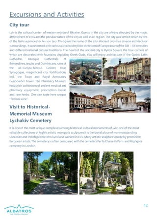12
Excursions and Activities
City tour
Lviv is the cultural center of western region of Ukraine. Guests of the city are always attracted by the magic
atmosphere of Lvov and the peculiar nature of the city as well as all region. The city was settled down by one
of the Galicia princes for his son Leo. That gave the name of the city. Ancient Lvov has diverse architectural
surroundings. It wasformedwithvariousadvancedstylisticdirectionsof Europeanartof the XIII – XXcenturies
and different national cultural traditions. The heart of the ancient city is Rynok Square the four corners of
which are decorated with fountains depicting Greek Gods. You will enjoy architecture of the Gothic Latin
Cathedral, Baroque Cathedrals of
Bernardines,Jesuits and Dominicans,ruins of
the all-Europe-famous Golden Rose
Synagogue, magnificent city fortifications,
incl. the Town and Royal Armouries,
Gunpowder Tower. The Pharmacy Museum
holds rich collections of ancient medical and
pharmacy equipment, prescription books
and rare herbs. One can taste here unique
“ferrous wine”.
Visit to Historical-
Memorial Museum
Lychakiv Cemetery
It is one of the most unique complexes among historical-cultural monuments of Lviv, one of the most
valuable collections of highly artistic necropolis sculptures.It is the burial place of many outstanding
Ukrainian and Polish people who lived and worked in Lviv. Many artistic sculptures made by prominent
European artists. The cemetery is often compared with the cemetery Per la Chaise in Paris and Highgate
cemetery in London.
 