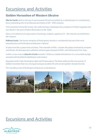 13
Excursions and Activities
Golden Horseshoe of Western Ukraine
Oles’ko Castle. Built on the top of a picturesque hill and surrounded by a splendid park it is considered to
be an outstanding relic of architecture and history of XIII - XVIII centuries.
From powerful fortress XIV century. the castle had been developed into a residence of Polish magnates and
was rebuilt in the spirit of Italian Renaissance in the 1620s.
Now a rich collection of unique works of paintings, sculpture, applied art X - XIX centuries are exhibited in
the museum.
Pidhirtsi Castle. The former residence of Polish gentry families is considered to be one of the most
beautiful pieces of fortification architecture in Ukraine.
It looks more like a palace than a fortress. The ensemble of XVII c. includes the palace enclosed by ramparts
and ditches, the Baroque Latin cathedral, entrance gate and park of XVIII c with old branchy lime-trees.
Further on we move to Zolochiv Castle erected in 1630s as a citadel with bastions. It is surrounded by high
ramparts with hexahedral watchtowers and contains
Big palace built in late-Renaissance style and Chinese palace. The three castles are the main points of
Golden Horseshoe that runs among picturesque wooded hills with ancient golden-domed churches
The marvellous view of landscapes will give you a real pleasure.
Excursions and Activities
 