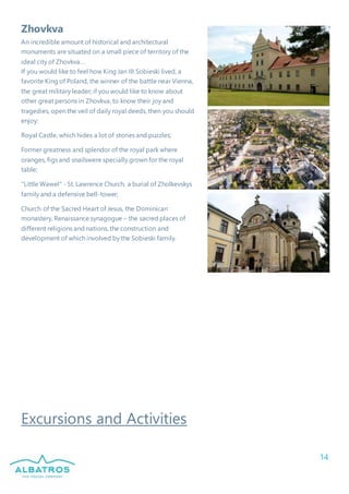 14
Zhovkva
An incredible amount of historical and architectural
monuments are situated on a small piece of territory of the
ideal city of Zhovkva…
If you would like to feel how King Jan III Sobieski lived, a
favorite King of Poland, the winner of the battle near Vienna,
the great military leader; if you would like to know about
other great persons in Zhovkva, to know their joy and
tragedies, open the veil of daily royal deeds, then you should
enjoy:
Royal Castle, which hides a lot of stories and puzzles;
Former greatness and splendor of the royal park where
oranges, figs and snailswere specially grown for the royal
table;
"Little Wawel" - St. Lawrence Church, a burial of Zholkevskys
family and a defensive bell-tower;
Church of the Sacred Heart of Jesus, the Dominican
monastery, Renaissance synagogue – the sacred places of
different religions and nations, the construction and
development of which involved by the Sobieski family.
Excursions and Activities
 