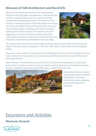 16
Museum of Folk Architecture and Rural Life
Museum of Folk Architecture and Rural Life i situated near by
Vysokyi Zamok (High Castle) in beautiful park - Shevchenkivsy Gai
on North -East part of the Lviv city. The museum have been
created by the ethnographic principle in 1971. Main aim of the
museum is conservation of the wooden folk architecture, everyday
life artifacts, art artifacts from all ethnographiczones. Every zone
consist different objects - buildings, practical and manufactory
buildings from last three centuries. The museum is one of the
biggest open-air museum in Europe nowadays. Every object
consist special and authentic interiors and it gives full imagination
of daily life, work and leisure of the Western Ukrainian village.
The museum consist 105 of folk architecture objects. Among them presented oldest church from Kruvka
village (1749), other objects buildings from 1792, 1812, 1846, 1860, as well as wind mill, oil manufactory,
pottery.
Very rich is museum collection. They consist almost 22 000 objects. There are collection of clothes, furniture,
music instruments, ceramic, jewelry, icons, church accessories. Museum collection counted 120 very rare
and unique old prints.
Open-air Museum of Folk Architecture and Rural Life in Lviv became favorite placefor Lviv citizens and
guests of the city. Visitors can enjoy of museum collection and arts. Many tourist from different cities and
countries visited the museum and amount of the visitor counted 150 thou per year.
Every weekend museum organize
masterclasses and demonstration
of traditional crafts, such as
blacksmithing, traditional baking,
pottery, doll making, wood
carving, etc.
Excursions and Activities
Museum-Arsenal
 