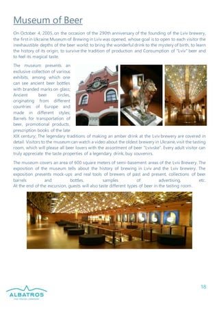 18
Museum of Beer
On October 4, 2005, on the occasion of the 290th anniversary of the founding of the Lviv brewery,
the first in Ukraine Museum of Brewing in Lviv was opened, whose goal is to open to each visitor the
inexhaustible depths of the beer world: to bring the wonderful drink to the mystery of birth, to learn
the history of its origin, to survive the tradition of production and Consumption of "Lviv" beer and
to feel its magical taste.
The museum presents an
exclusive collection of various
exhibits, among which one
can see ancient beer bottles
with branded marks on glass;
Ancient beer circles,
originating from different
countries of Europe and
made in different styles;
Barrels for transportation of
beer, promotional products,
prescription books of the late
XIX century; The legendary traditions of making an amber drink at the Lviv brewery are covered in
detail. Visitors to the museum can watch a video about the oldest brewery in Ukraine, visit the tasting
room, which will please all beer lovers with the assortment of beer "Lvivske". Every adult visitor can
truly appreciate the taste properties of a legendary drink, buy souvenirs.
The museum covers an area of 600 square meters of semi-basement areas of the Lviv Brewery. The
exposition of the museum tells about the history of brewing in Lviv and the Lviv brewery. The
exposition presents mock-ups and real tools of brewers of past and present, collections of beer
barrels and bottles, samples of advertising, etc.
At the end of the excursion, guests will also taste different types of beer in the tasting room.
 