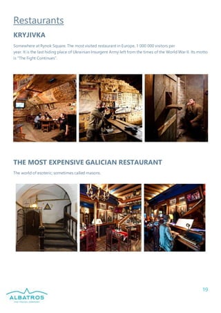 19
Restaurants
KRYJIVKA
Somewhere at Rynok Square. The most visited restaurant in Europe, 1 000 000 visitors per
year. It is the last hiding place of Ukrainian Insurgent Army left from the times of the World War II. Its motto
is “The Fight Continues”.
THE MOST EXPENSIVE GALICIAN RESTAURANT
The world of esoteric; sometimes called masons.
 