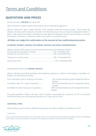 23
Terms and Conditions
QUOTATION AND PRICES
All rates are net, in USD/EUR and include VAT.
They are based on numbers stated in the program and are estimated on 2017 prices
Albatros reserves the right to adjust elements of the quotation should the program change. These include the
alteration of venues and the reduction of numbers from that listed above. Prices are based on anticipated numbers of
guests. Rates may increase and/or services/venues may need to be changed if numbers should increase or decrease.
Any changes in minimum or maximum numbers may result in re-costing of services.
All Rates are subject for confirmation at the moment of tour confirmation/reservation
STANDARD PAYMENT SCHEDULE FOR GROUND SERVICES EXCLUDING ACCOMMODATION
Albatros requests 100% payment for services booked according to the following schedule:
On agreement of programme in writing…………………………………………0% of estimated total
30 days prior to group arrival………………………………………………………….40% of estimated total
10 days prior to group arrival………………………… ………………………………40% of estimated total
Upon group arrival ………………………… ………………………………10% of estimated total
CANCELLATION POLICY FOR GROUND SERVICES
Albatros will always try to keep cancellation fees charged by suppliers to a minimum. Any changes or cancellation of
program must be received in writing.
From confirmation date to 30 days prior to travel…….. 10% of total estimated ground arrangements will be
charged
Cancellation within 30 – 3 days of operation……..…… 30% of total estimated ground arrangements will be
charged
Cancellation less than 3 days prior to operation……. 100% of total estimated ground arrangements will be
charged
For partial cancellation, Albatros will allow a drop in number of participants to a maximum of 10% on the figures
confirmed 60 days prior to the operation and this up to 7 days prior to arrival.
ADDITIONAL ITEMS
All extra billing services and items added during operation are subject to Albatros’s handling fee of 15%.
COPYRIGHTS
This proposalhasbeen written by Albatros for thisparticular request. The concept and ideasare therefore theproperty of Albatros.Any attempt to
use the ideas or contact the suppliers mentioned in this proposal must get the written approval from Albatros.
 