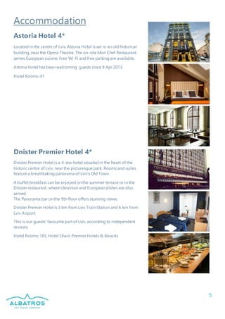 5
Accommodation
Astoria Hotel 4*
Located in the centre of Lviv, Astoria Hotel is set in an old historical
building, near the Opera Theatre. The on-site Mon Chef Restaurant
serves European cuisine. Free Wi-Fi and free parking are available.
Astoria Hotel has been welcoming guests since 9 Apr 2013.
Hotel Rooms: 41
Dnister Premier Hotel 4*
Dnister Premier Hotel is a 4-star hotel situated in the heart of the
historic centre of Lviv, near the picturesque park. Rooms and suites
feature a breathtaking panorama of Lviv's Old Town.
A buffet breakfast can be enjoyed on the summer terrace or in the
Dnister restaurant, where Ukrainian and European dishes are also
served.
The Panorama bar on the 9th floor offers stunning views.
Dnister Premier Hotel is 3 km from Lviv Train Station and 6 km from
Lviv Airport.
This is our guests' favourite part of Lviv, according to independent
reviews.
Hotel Rooms: 165, Hotel Chain: Premier Hotels & Resorts
 