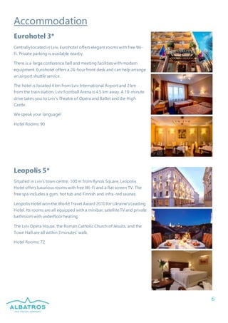 6
Accommodation
Eurohotel 3*
Centrally located in Lviv, Eurohotel offers elegant rooms with free Wi-
Fi. Private parking is available nearby.
There is a large conference hall and meeting facilities with modern
equipment. Eurohotel offers a 24-hour front desk and can help arrange
an airport shuttle service.
The hotel is located 4 km from Lviv International Airport and 2 km
from the train station. Lviv Football Arena is 4.5 km away. A 10-minute
drive takes you to Lviv’s Theatre of Opera and Ballet and the High
Castle.
We speak your language!
Hotel Rooms: 90
Leopolis 5*
Situated in Lviv’s town centre, 100 m from Rynok Square, Leopolis
Hotel offers luxurious rooms with free Wi-Fi and a flat screen TV. The
free spa includes a gym, hot tub and Finnish and infra-red saunas.
Leopolis Hotel won the World Travel Award 2010 for Ukraine's Leading
Hotel. Its rooms are all equipped with a minibar, satelliteTV and private
bathroom with underfloor heating.
The Lviv Opera House, the Roman Catholic Church of Jesuits, and the
Town Hall are all within 3 minutes’ walk.
Hotel Rooms: 72
 