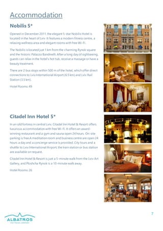 7
Accommodation
Nobilis 5*
Opened in December 2011, the elegant 5-star Nobilis Hotel is
located in the heart of Lviv. It features a modern fitness centre, a
relaxing wellness area and elegant rooms with free Wi-Fi.
The Nobilis is located just 1 km from the charming Rynok square
and the historic Palazzo Bandinelli. After a long day of sightseeing,
guests can relax in the hotel’s hot tub, receive a massage or have a
beauty treatment.
There are 2 bus stops within 500 m of the hotel, which offer direct
connections to Lviv International Airport (6.5 km) and Lviv Rail
Station (3.5 km).
Hotel Rooms: 49
Citadel Inn Hotel 5*
In an old fortress in central Lviv, Citadel Inn Hotel & Resort offers
luxurious accommodation with free Wi-Fi. It offers an award-
winning restaurant and a gym and sauna open 24 hours. On-site
parking is free.A meditation room and business centre are open 24
hours a day and a concierge service is provided. City tours and a
shuttle to Lviv International Airport, the train station or bus station
are available on request.
Citadel Inn Hotel & Resort is just a 5-minute walk from the Lviv Art
Gallery, and Ploshcha Rynok is a 10-minute walk away.
Hotel Rooms: 26
 