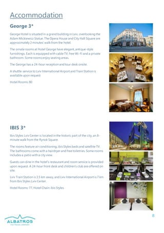 8
Accommodation
George 3*
George Hotel is situated in a grand building in Lviv, overlooking the
Adam Mickiewicz Statue. The Opera House and City Hall Square are
approximately 2 minutes’ walk from the hotel.
The ornate rooms at Hotel George have elegant, antique-style
furnishings. Each is equipped with cable TV, free Wi-Fi and a private
bathroom. Some rooms enjoy seating areas.
The George has a 24-hour reception and tour desk onsite.
A shuttle service to Lviv International Airport and Train Station is
availableupon request
Hotel Rooms: 80
IBIS 3*
Ibis Styles Lviv Center is located in the historic part of the city, an 8-
minute walk from the Rynok Square.
The rooms feature air conditioning, ibis Styles beds and satellite TV.
The bathrooms come with a hairdryer and free toiletries. Some rooms
includes a patio with a city view.
Guests can dine in the hotel's restaurant and room service is provided
upon request. A 24-hour front desk and children's club are offered on
site.
Lviv Train Station is 3.5 km away, and Lviv International Airport is 7 km
from Ibis Styles Lviv Center.
Hotel Rooms: 77, Hotel Chain: ibis Styles
 