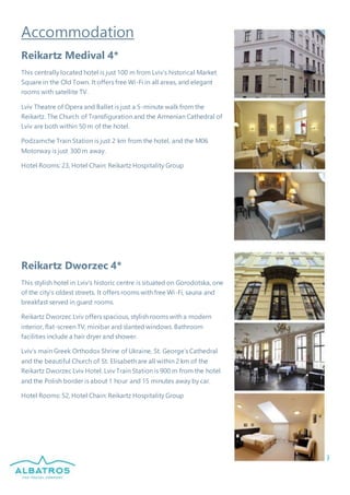 9
Accommodation
Reikartz Medival 4*
This centrally located hotel is just 100 m from Lviv’s historical Market
Square in the Old Town. It offers free Wi-Fi in all areas, and elegant
rooms with satellite TV.
Lviv Theatre of Opera and Ballet is just a 5-minute walk from the
Reikartz. The Church of Transfiguration and the Armenian Cathedral of
Lviv are both within 50 m of the hotel.
Podzamche Train Station is just 2 km from the hotel, and the M06
Motorway is just 300 m away.
Hotel Rooms: 23, Hotel Chain: Reikartz Hospitality Group
Reikartz Dworzec 4*
This stylish hotel in Lviv’s historic centre is situated on Gorodotska, one
of the city’s oldest streets. It offers rooms with free Wi-Fi, sauna and
breakfast served in guest rooms.
Reikartz Dworzec Lviv offers spacious, stylish rooms with a modern
interior, flat-screen TV, minibar and slanted windows. Bathroom
facilities include a hair dryer and shower.
Lviv’s main Greek Orthodox Shrine of Ukraine, St. George’s Cathedral
and the beautiful Church of St. Elisabeth are all within 2 km of the
Reikartz Dworzec Lviv Hotel. Lviv Train Station is 900 m from the hotel
and the Polish border is about 1 hour and 15 minutes away by car.
Hotel Rooms: 52, Hotel Chain: Reikartz Hospitality Group
 