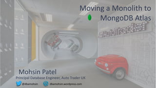 1
Moving a Monolith to
MongoDB Atlas
Mohsin Patel
Principal Database Engineer, Auto Trader UK
@dbamohsin dbamohsin.wordpress.com
 