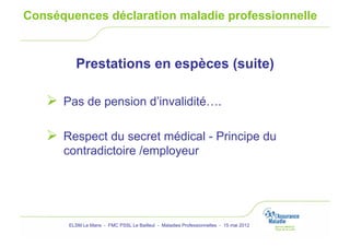 Conséquences déclaration maladie professionnelle



         Prestations en espèces (suite)

     Pas de pension d’invalidité….

     Respect du secret médical - Principe du
      contradictoire /employeur




       ELSM Le Mans - FMC PSSL Le Bailleul - Maladies Professionnelles - 15 mai 2012
 