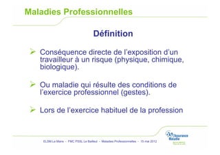 Maladies Professionnelles

                                      Définition

   Conséquence directe de l’exposition d’un
    travailleur à un risque (physique, chimique,
    biologique).

   Ou maladie qui résulte des conditions de
    l’exercice professionnel (gestes).

   Lors de l’exercice habituel de la profession


     ELSM Le Mans - FMC PSSL Le Bailleul - Maladies Professionnelles - 15 mai 2012
 