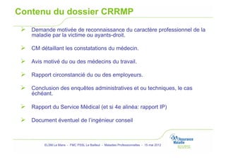 Contenu du dossier CRRMP
   Demande motivée de reconnaissance du caractère professionnel de la
     maladie par la victime ou ayants-droit.

   CM détaillant les constatations du médecin.

   Avis motivé du ou des médecins du travail.

   Rapport circonstancié du ou des employeurs.
   Conclusion des enquêtes administratives et ou techniques, le cas
     échéant.

   Rapport du Service Médical (et si 4e alinéa: rapport IP)

   Document éventuel de l’ingénieur conseil


          ELSM Le Mans - FMC PSSL Le Bailleul - Maladies Professionnelles - 15 mai 2012
 