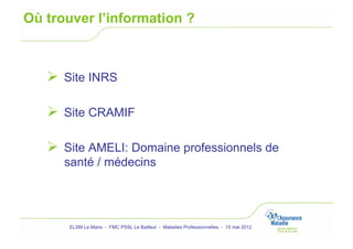 Où trouver l’information ?



     Site INRS

     Site CRAMIF

     Site AMELI: Domaine professionnels de
      santé / médecins




       ELSM Le Mans - FMC PSSL Le Bailleul - Maladies Professionnelles - 15 mai 2012
 