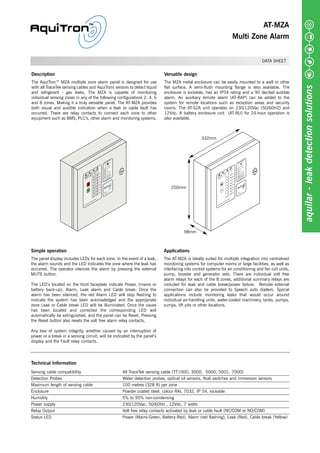AT-MZA
Multi Zone Alarm
DATA SHEET
Description
The AquiTron™ MZA multiple zone alarm panel is designed for use
with all TraceTek sensing cables and AquiTron( sensors to detect liquid
and refrigerant - gas leaks. The MZA is capable of monitoring
individual sensing zones in any of the following configurations 2, 4, 6
and 8 zones. Making it a truly versatile panel. The AT-MZA provides
both visual and audible indication when a leak or cable fault has
occurred. There are relay contacts to connect each zone to other
equipment such as BMS, PLC’s, other alarm and monitoring systems.
Versatile design
The MZA metal enclosure can be easily mounted to a wall or other
flat surface. A semi-flush mounting flange is also available. The
enclosure is lockable, has an IP54 rating and a 90 decibel audible
alarm. An auxiliary remote alarm (AT-RAP) can be added to the
system for remote locations such as reception areas and security
rooms. The AT-SZA unit operates on 230/120Vac (50/60HZ) and
12Vdc. A battery enclosure unit (AT-BU) for 24-hour operation is
also available.
Simple operation
The panel display includes LEDs for each zone. In the event of a leak,
the alarm sounds and the LED indicates the zone where the leak has
occurred. The operator silences the alarm by pressing the external
MUTE button.
The LED’s located on the front faceplate indicate Power, (mains or
battery back-up), Alarm, Leak alarm and Cable break. Once the
alarm has been silenced, the red Alarm LED will stop flashing to
indicate the system has been acknowledged and the appropriate
zone Leak or Cable break LED will be illuminated. Once the cause
has been located and corrected the corresponding LED will
automatically be extinguished, and the panel can be Reset. Pressing
the Reset button also resets the volt free alarm relay contacts.
Any loss of system integrity, whether caused by an interruption of
power or a break in a sensing circuit, will be indicated by the panel’s
display and the Fault relay contacts.
Applications
The AT-MZA is ideally suited for multiple integration into centralised
monitoring systems for computer rooms or large facilities, as well as
interfacing into control systems for air conditioning and fan coil units,
pump, booster and generator sets. There are individual volt free
alarm relays for each of the 8 zones, additional summary relays are
included for leak and cable break/power failure. Remote external
connection can also be provided to Speech auto diallers. Typical
applications include monitoring leaks that would occur around
individual air-handling units, water-cooled machinery, tanks, pumps,
sumps, lift pits or other locations.
aquilar-leakdetectionsolutions
Technical Information
Sensing cable compatibility All TraceTek sensing cable (TT1000, 3000, 5000, 5001, 7000)
Detection Probes Water detection probes, optical oil sensors, float switches and immersion sensors
Maximum length of sensing cable 100 metres (328 ft) per zone
Enclosure Powder coated steel, colour RAL 7032, IP 54, lockable
Humidity 5% to 95% non-condensing
Power supply 230/120Vac, 50/60Hz , 12Vdc, 7 watts
Relay Output Volt free relay contacts activated by leak or cable fault (NC/COM or NO/COM)
Status LED Power (Mains-Green, Battery-Red), Alarm (red flashing), Leak (Red), Cable break (Yellow)
332mm
250mm
98mm
Tel: +44 (0)191 490 1547
Fax: +44 (0)191 477 5371
Email: northernsales@thorneandderrick.co.uk
Website: www.heattracing.co.uk
www.thorneanderrick.co.uk
 
