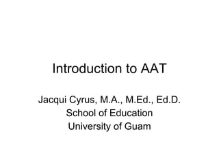 Introduction to AAT Jacqui Cyrus, M.A., M.Ed., Ed.D. School of Education University of Guam 