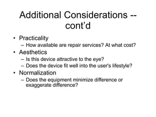Additional Considerations -- cont’d Practicality How available are repair services? At what cost? Aesthetics Is this device attractive to the eye? Does the device fit well into the user's lifestyle? Normalization Does the equipment minimize difference or exaggerate difference? 