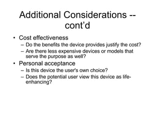 Additional Considerations -- cont’d Cost effectiveness Do the benefits the device provides justify the cost? Are there less expensive devices or models that serve the purpose as well? Personal acceptance Is this device the user's own choice? Does the potential user view this device as life-enhancing? 