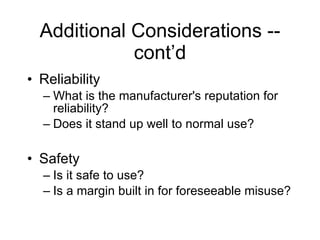 Additional Considerations -- cont’d Reliability What is the manufacturer's reputation for reliability? Does it stand up well to normal use? Safety Is it safe to use? Is a margin built in for foreseeable misuse? 