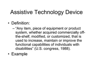 Assistive Technology Device Definition: “ Any item, piece of equipment or product system, whether acquired commercially off-the-shelf, modified, or customized, that is used to increase, maintain or improve the functional capabilities of individuals with disabilities” (U.S. congress, 1988). Example 