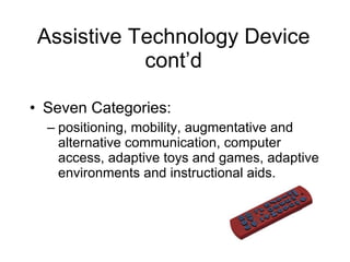 Assistive Technology Device cont’d Seven Categories: positioning, mobility, augmentative and alternative communication, computer access, adaptive toys and games, adaptive environments and instructional aids. 