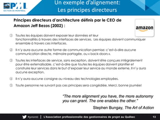 ① Toutes les équipes doivent exposer leur données et leur
fonctionnalités à travers des interfaces de services. Les équipes doivent communiquer
ensemble à travers ces interfaces.
② Il n’y aura aucune autre forme de communication permise: c’est-à-dire aucune
communication directe, mémoire partagée, ou « back-doors ».
③ Toutes les interfaces de service, sans exception, doivent être conçues intégralement
pour être externalisable. c’est-à-dire que toutes les équipes doivent planifier et
construire leur services dans le but d’exposer leur service au monde externe. Il n’y aura
aucune exception.
④ Il n’y aura aucune consigne au niveau des technologies employées.
⑤ Toute personne ne suivant pas ces principes sera congédiée. Merci, bonne journée!
Principes directeurs d’architecture définis par le CEO de
Amazon Jeff Bezos (2002) :
Un exemple d’alignement:
Les principes directeurs
13
 