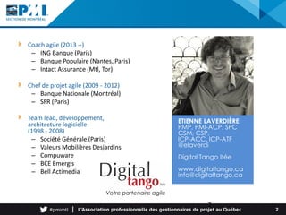 Coach agile (2013 --)
– ING Banque (Paris)
– Banque Populaire (Nantes, Paris)
– Intact Assurance (Mtl, Tor)
Chef de projet agile (2009 - 2012)
– Banque Nationale (Montréal)
– SFR (Paris)
Team lead, développement,
architecture logicielle
(1998 - 2008)
– Société Générale (Paris)
– Valeurs Mobilières Desjardins
– Compuware
– BCE Emergis
– Bell Actimedia
2
ETIENNE LAVERDIÈRE
PMP, PMI-ACP, SPC
CSM, CSP,
ICP-ACC, ICP-ATF
@elaverdi
Digital Tango ltée
www.digitaltango.ca
info@digitaltango.ca
2
Votre partenaire agile
 