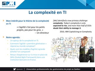 La complexité en TI
Mon intérêt pour le thème de la complexité
en TI
Notre agenda:
• Un aperçu de la complexité en TI.
• Comment l’agilité « première génération »
répond au monde complexe?
• Quels sont les modèles d’agilité à grande
échelle? Un comparatif.
• Retour d’expérience sur la mise en place de
SAFe (Scaled Agile Framework) dans une
institution bancaire en France.
3
[We] identified a new primary challenge:
complexity. Today’s complexity is only
expected to rise, and more than half of CEOs
doubt their ability to manage it.
2010, IBM Capitalizing on Complexity
« L’agilité c’est pour les petits
projets, pas pour les gros. »
-- Un directeur
 