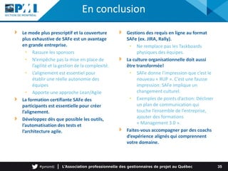 Le mode plus prescriptif et la couverture
plus exhaustive de SAFe est un avantage
en grande entreprise.
• Rassure les sponsors
• N’empêche pas la mise en place de
l’agilité et la gestion de la complexité.
• L’alignement est essentiel pour
établir une réelle autonomie des
équipes
• Apporte une approche Lean/Agile
La formation certifiante SAFe des
participants est essentielle pour créer
l’alignement.
Développez dès que possible les outils,
l’automatisation des tests et
l’architecture agile.
35
Gestions des requis en ligne au format
SAFe (ex. JIRA, Rally).
• Ne remplace pas les Taskboards
physiques des équipes.
La culture organisationnelle doit aussi
être transformée!
• SAFe donne l’impression que c’est le
nouveau « RUP ». C’est une fausse
impression: SAFe implique un
changement culturel.
• Exemples de points d’action: Décliner
un plan de communication qui
touche l’ensemble de l’entreprise,
ajouter des formations
« Management 3.0 ».
Faites-vous accompagner par des coachs
d’expérience alignés qui comprennent
votre domaine.
En conclusion
 