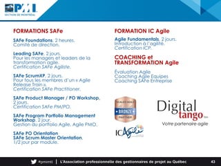 FORMATIONS SAFe
SAFe Foundations, 2 heures.
Comité de direction.
Leading SAFe, 2 jours.
Pour les managers et leaders de la
transformation agile.
Certification SAFe Agiliste.
SAFe ScrumXP, 2 jours.
Pour tous les membres d’un « Agile
Release Train ».
Certification SAFe Practitioner.
SAFe Product Manager / PO Workshop,
2 jours.
Certification SAFe PM/PO.
SAFe Program Portfolio Management
Workshop, 2 jour.
Gestion du portfolio Agile, Agile PMO.
SAFe PO Orientation
SAFe Scrum Master Orientation,
1/2 jour par module.
FORMATION IC Agile
Agile Fundamentals, 2 jours.
Introduction à l’agilité.
Certification ICP.
COACHING et
TRANSFORMATION Agile
Évaluation Agile
Coaching Agile Equipes
Coaching SAFe Entreprise
Votre partenaire agile
43
 