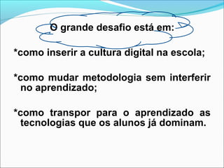 O grande desafio está em:
*como inserir a cultura digital na escola;
*como mudar metodologia sem interferir
no aprendizado;
*como transpor para o aprendizado as
tecnologias que os alunos já dominam.
 