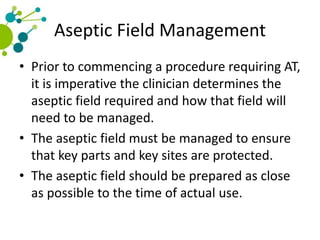 Aseptic Field Management
• Prior to commencing a procedure requiring AT,
it is imperative the clinician determines the
aseptic field required and how that field will
need to be managed.
• The aseptic field must be managed to ensure
that key parts and key sites are protected.
• The aseptic field should be prepared as close
as possible to the time of actual use.
 