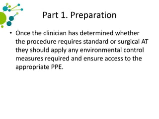 Part 1. Preparation
• Once the clinician has determined whether
the procedure requires standard or surgical AT
they should apply any environmental control
measures required and ensure access to the
appropriate PPE.
 