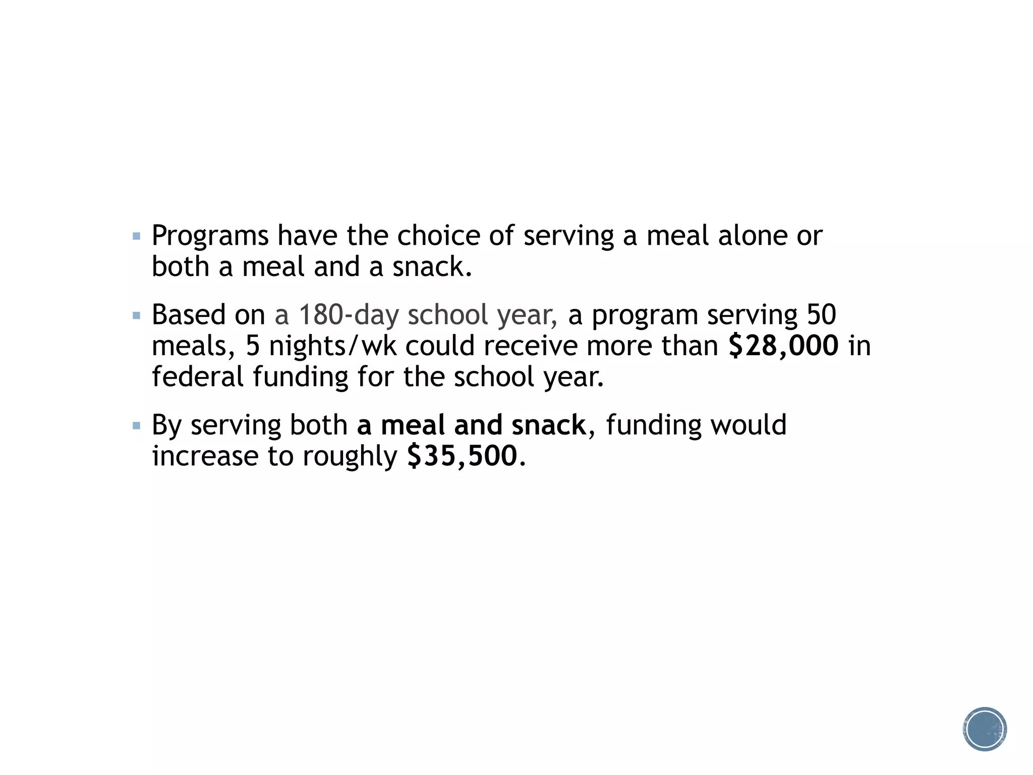  Programs have the choice of serving a meal alone or 
both a meal and a snack. 
 Based on a 180-day school year, a program serving 50 
meals, 5 nights/wk could receive more than $28,000 in 
federal funding for the school year. 
 By serving both a meal and snack, funding would 
increase to roughly $35,500. 
 