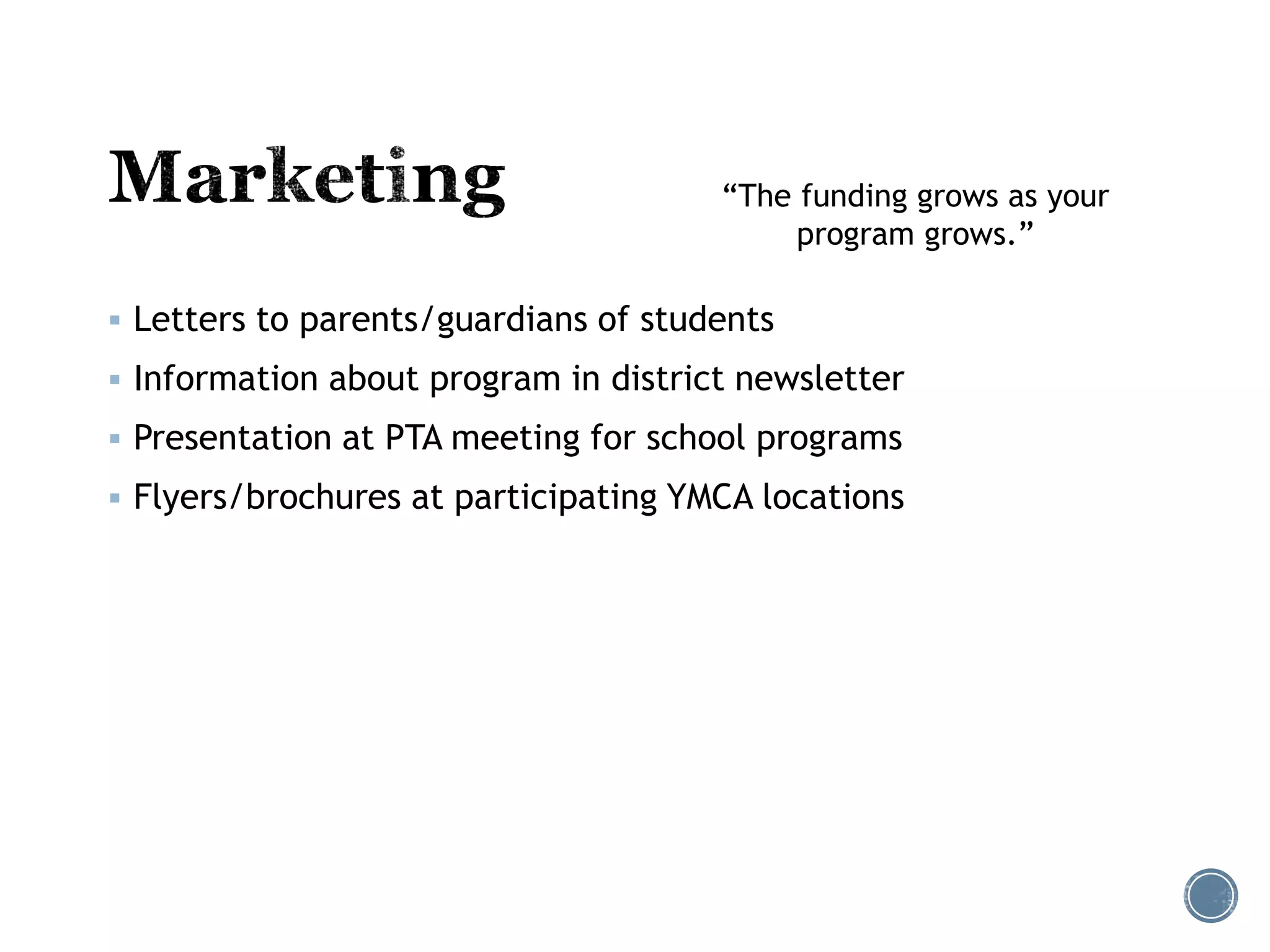 “The funding grows as your 
 Letters to parents/guardians of students 
program grows.” 
 Information about program in district newsletter 
 Presentation at PTA meeting for school programs 
 Flyers/brochures at participating YMCA locations 
 