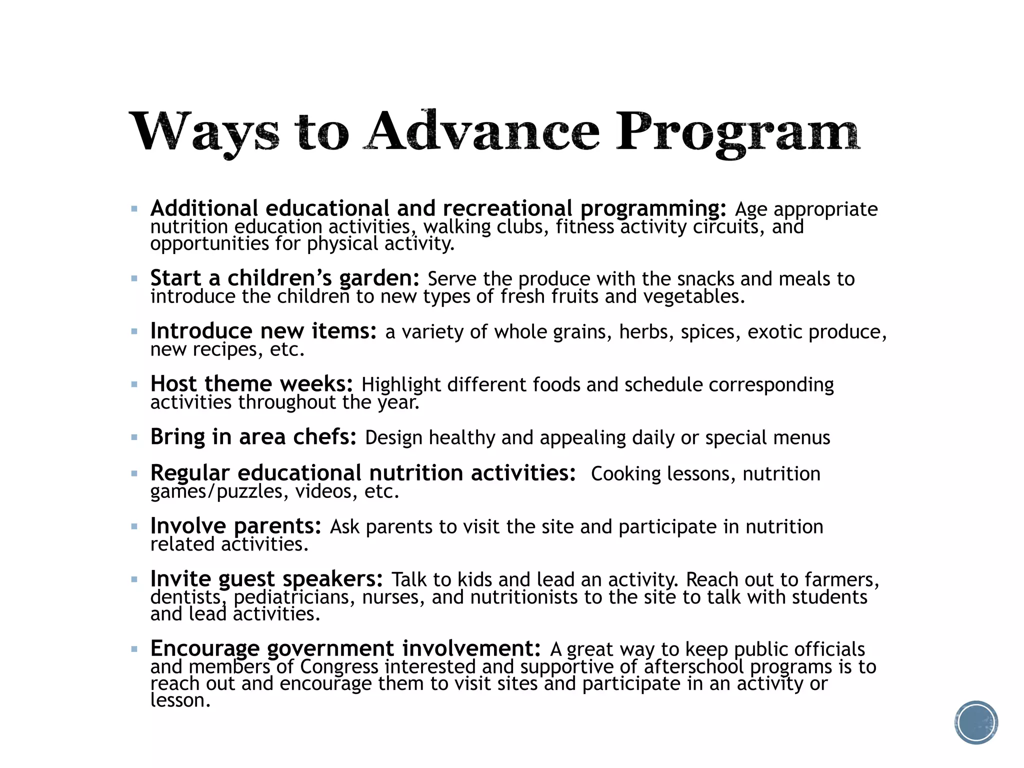  Additional educational and recreational programming: Age appropriate 
nutrition education activities, walking clubs, fitness activity circuits, and 
opportunities for physical activity. 
 Start a children’s garden: Serve the produce with the snacks and meals to 
introduce the children to new types of fresh fruits and vegetables. 
 Introduce new items: a variety of whole grains, herbs, spices, exotic produce, 
new recipes, etc. 
 Host theme weeks: Highlight different foods and schedule corresponding 
activities throughout the year. 
 Bring in area chefs: Design healthy and appealing daily or special menus 
 Regular educational nutrition activities: Cooking lessons, nutrition 
games/puzzles, videos, etc. 
 Involve parents: Ask parents to visit the site and participate in nutrition 
related activities. 
 Invite guest speakers: Talk to kids and lead an activity. Reach out to farmers, 
dentists, pediatricians, nurses, and nutritionists to the site to talk with students 
and lead activities. 
 Encourage government involvement: A great way to keep public officials 
and members of Congress interested and supportive of afterschool programs is to 
reach out and encourage them to visit sites and participate in an activity or 
lesson. 
 