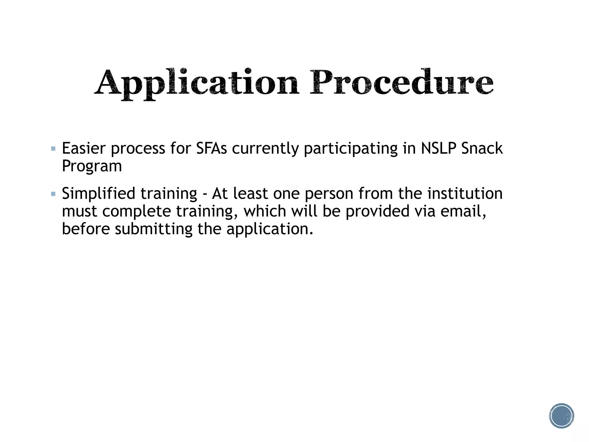  Easier process for SFAs currently participating in NSLP Snack 
Program 
 Simplified training - At least one person from the institution 
must complete training, which will be provided via email, 
before submitting the application. 
 
